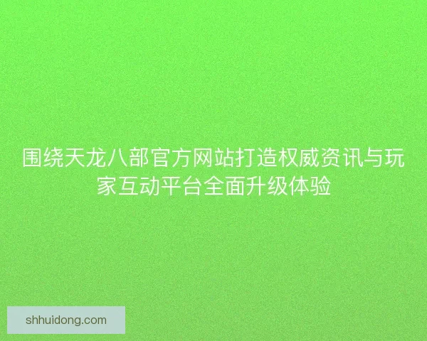 围绕天龙八部官方网站打造权威资讯与玩家互动平台全面升级体验