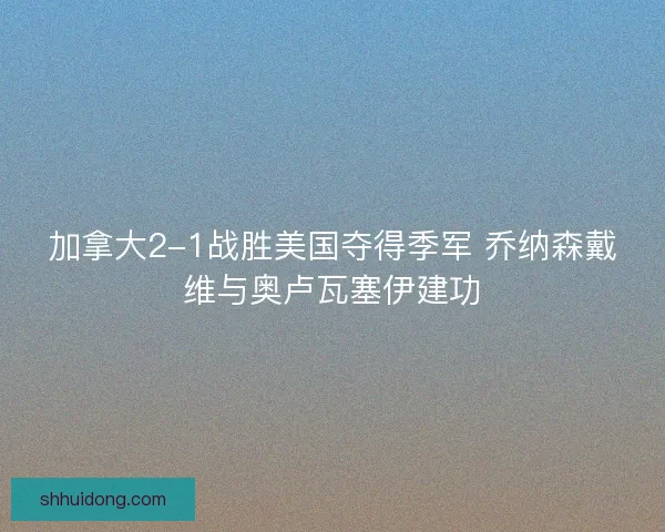 加拿大2-1战胜美国夺得季军 乔纳森戴维与奥卢瓦塞伊建功