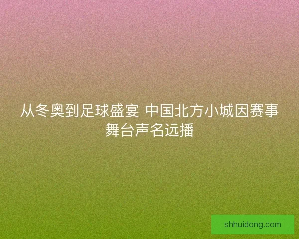 从冬奥到足球盛宴 中国北方小城因赛事舞台声名远播