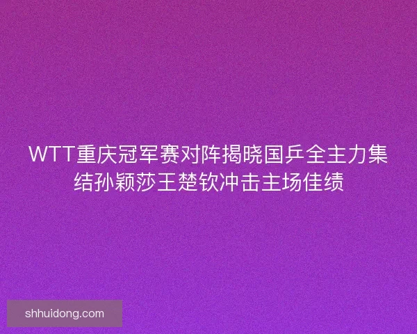 WTT重庆冠军赛对阵揭晓国乒全主力集结孙颖莎王楚钦冲击主场佳绩