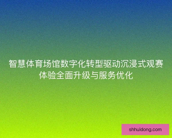 智慧体育场馆数字化转型驱动沉浸式观赛体验全面升级与服务优化