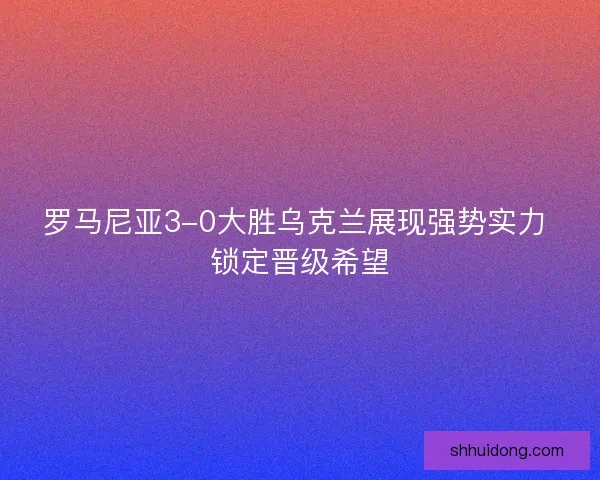 罗马尼亚3-0大胜乌克兰展现强势实力 锁定晋级希望