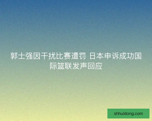郭士强因干扰比赛遭罚 日本申诉成功国际篮联发声回应