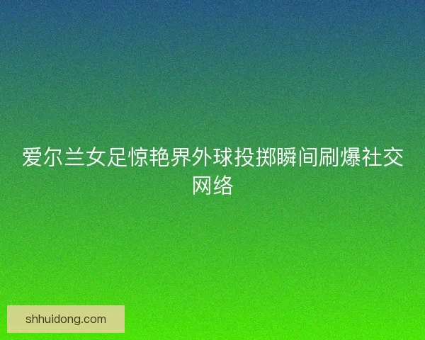 爱尔兰女足惊艳界外球投掷瞬间刷爆社交网络