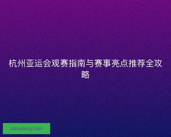 杭州亚运会观赛指南与赛事亮点推荐全攻略