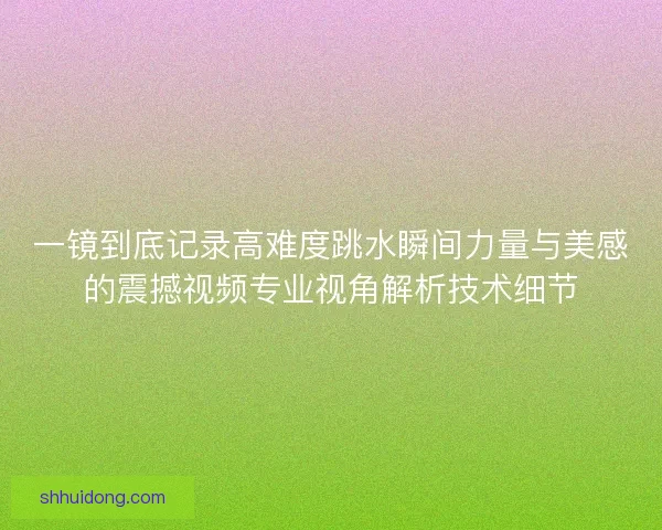 一镜到底记录高难度跳水瞬间力量与美感的震撼视频专业视角解析技术细节
