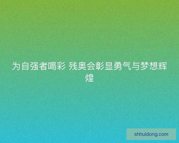 为自强者喝彩 残奥会彰显勇气与梦想辉煌